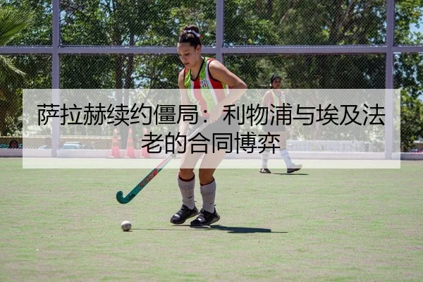 萨拉赫续约僵局：利物浦与埃及法老的合同博弈