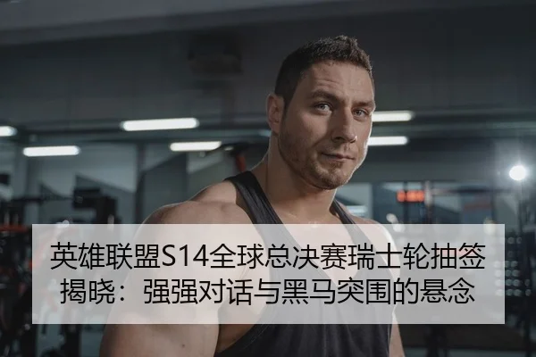 英雄联盟S14全球总决赛瑞士轮抽签揭晓：强强对话与黑马突围的悬念